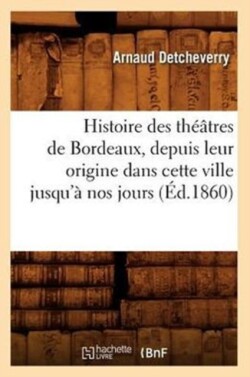 Histoire Des Th��tres de Bordeaux, Depuis Leur Origine Dans Cette Ville Jusqu'� Nos Jours (�d.1860)