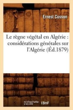 Le R�gne V�g�tal En Alg�rie: Consid�rations G�n�rales Sur l'Alg�rie, (�d.1879)