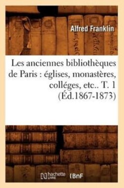 Les Anciennes Bibliothèques de Paris: Églises, Monastères, Colléges, Etc.. T. 1 (Éd.1867-1873)