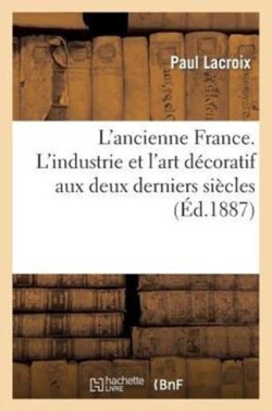 L'Ancienne France. l'Industrie Et l'Art D�coratif Aux Deux Derniers Si�cles: �tude Illustr�e