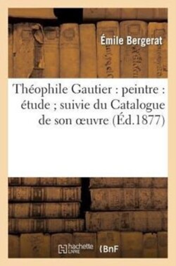 Th�ophile Gautier: Peintre: �tude Suivie Du Catalogue de Son Oeuvre Peint, Dessin� Et Grav�