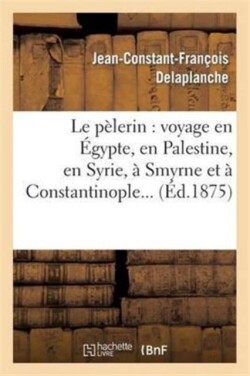 Le Pèlerin: Voyage En Égypte, En Palestine, En Syrie, À Smyrne Et À Constantinople