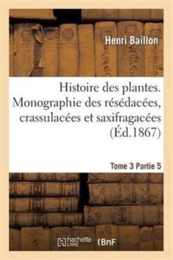 Histoire Des Plantes. Tome 3, Partie 5, Monographie Des R�s�dac�es, Crassulac�es Et Saxifragac�es