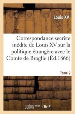 Correspondance Secrète Inédite de Louis XV Sur La Politique Étrangère Avec Le Comte de Broglie. T2