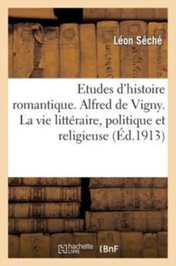 Etudes d'Histoire Romantique. Alfred de Vigny. La Vie Littéraire, Politique Et Religieuse