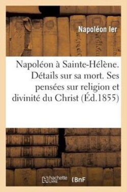 Napoleon A Sainte-Helene. Details Sur Sa Mort. Ses Pensees Sur Religion Et Sur La Divinite Du Christ