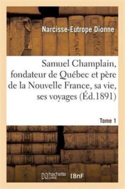 Samuel Champlain, Fondateur de Québec Et Père de la Nouvelle France, Sa Vie Et Ses Voyages. Tome 1