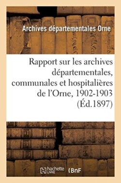 Rapport Sur Les Archives D�partementales, Communales Et Hospitali�res de l'Orne, 1902-1903
