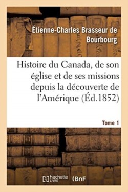 Histoire Du Canada, Son �glise Et Ses Missions de la D�couverte de l'Am�rique Jusqu'� Nos Jours- T 1
