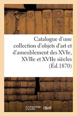 Catalogue d'Une Collection d'Objets d'Art Et d'Ameublement Des Xvie, Xviie Et Xviie Siècles