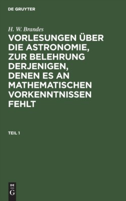H. W. Brandes: Vorlesungen �ber Die Astronomie, Zur Belehrung Derjenigen, Denen Es an Mathematischen Vorkenntnissen Fehlt. Teil 1