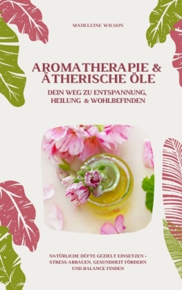 Aromatherapie und Ätherische Öle: Dein Weg zu Entspannung, Heilung und Wohlbefinden (Natürliche Düfte gezielt einsetzen - Stress abbauen, Gesundheit fördern und Balance finden)