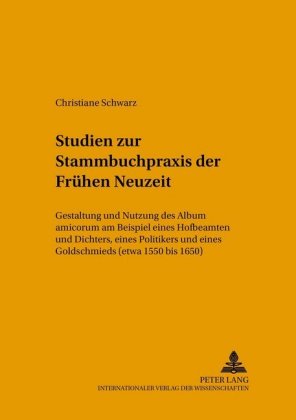 Studien Zur Stammbuchpraxis Der Fruehen Neuzeit Gestaltung und Nutzung des Album amicorum am Beispiel eines Hofbeamten und Dichters, eines Politikers und eines Goldschmieds (etwa 1550 bis 1650)