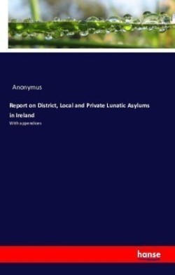 Report on District, Local and Private Lunatic Asylums in Ireland With appendices