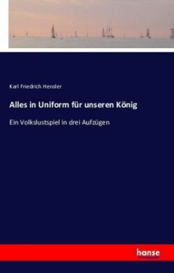 Alles in Uniform f�r unseren K�nig Ein Volkslustspiel in drei Aufzugen