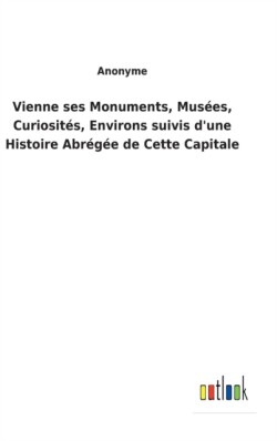 Vienne ses Monuments, Musées, Curiosités, Environs suivis d'une Histoire Abrégée de Cette Capitale