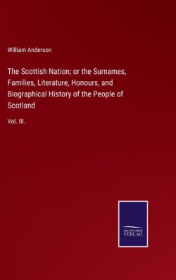 Scottish Nation; or the Surnames, Families, Literature, Honours, and Biographical History of the People of Scotland