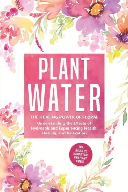 Plant Water: The Healing Power of Floral Souls - Understanding the Effects of Hydrosols and Experiencing Health, Healing, and Relaxation, Including a Guide to Making Your Own Plant Waters