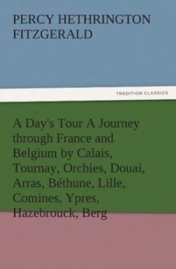 Day's Tour a Journey Through France and Belgium by Calais, Tournay, Orchies, Douai, Arras, Bethune, Lille, Comines, Ypres, Hazebrouck, Berg