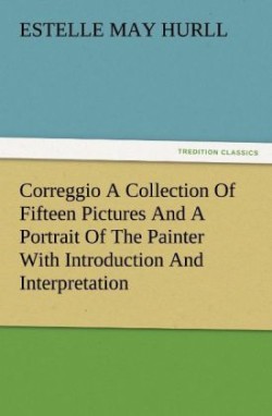 Correggio a Collection of Fifteen Pictures and a Portrait of the Painter with Introduction and Interpretation