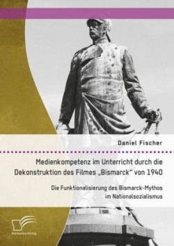 Medienkompetenz im Unterricht durch die Dekonstruktion des Filmes "Bismarck von 1940. Die Funktionalisierung des Bismarck-Mythos im Nationalsozialismus