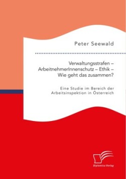 Verwaltungsstrafen - ArbeitnehmerInnenschutz - Ethik - Wie geht das zusammen? Eine Studie im Bereich der Arbeitsinspektion in Österreich