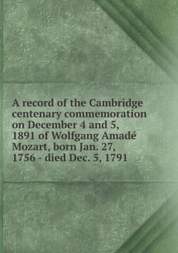 Record of the Cambridge Centenary Commemoration on December 4 and 5, 1891 of Wolfgang Amade Mozart, Born Jan. 27, 1756 - Died Dec. 5, 1791