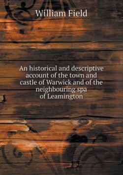 Historical and Descriptive Account of the Town and Castle of Warwick and of the Neighbouring Spa of Leamington