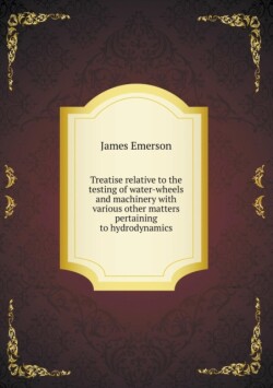 Treatise relative to the testing of water-wheels and machinery with various other matters pertaining to hydrodynamics