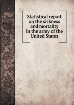 Statistical report on the sickness and mortality in the army of the United States