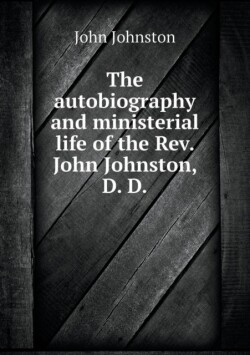 autobiography and ministerial life of the Rev. John Johnston, D. D
