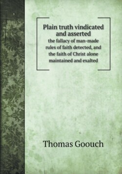 Plain truth vindicated and asserted the fallacy of man-made rules of faith detected, and the faith of Christ alone maintained and exalted