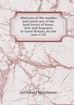 Abstracts of the number and yearly pay of the land-forces of horse, foot and dragoons in Great Britain, for the year 1718