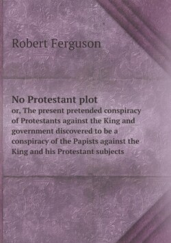 No Protestant plot or, The present pretended conspiracy of Protestants against the King and government discovered to be a conspiracy of the Papists against the King and his Protestant subjects