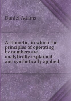 Arithmetic, in which the principles of operating by numbers are analytically explained and synthetically applied
