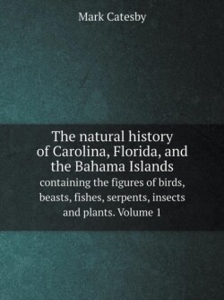 natural history of Carolina, Florida, and the Bahama Islands containing the figures of birds, beasts, fishes, serpents, insects and plants. Volume 1
