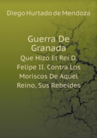 Guerra De Granada Que Hizo El Rei D. Felipe II. Contra Los Moriscos De Aquel Reino, Sus Rebeldes