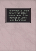 evidence taken before the select committees of the houses of Lords and Commons