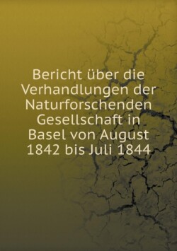 Bericht uber die Verhandlungen der Naturforschenden Gesellschaft in Basel von August 1842 bis Juli 1844