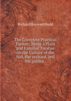 Complete Practical Farmer; Being a Plain and Familiar Treatise on the Culture of the Soil, the orchard, and the garden