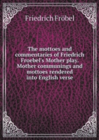 mottoes and commentaries of Friedrich Froebel's Mother play. Mother communings and mottoes rendered into English verse