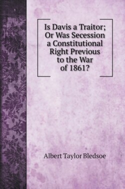 Is Davis a Traitor; Or Was Secession a Constitutional Right Previous to the War of 1861?