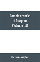 Complete works of Josephus. Antiquities of the Jews; The wars of the Jews against Apion, etc (Volume III)