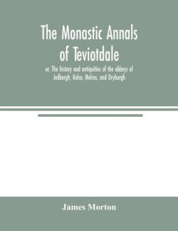 monastic annals of Teviotdale, or, The history and antiquities of the abbeys of Jedburgh, Kelso, Melros, and Dryburgh