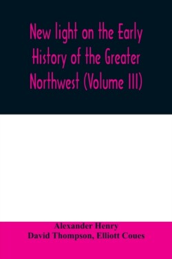 New light on the early history of the greater Northwest. The manuscript journals of Alexander Henry Fur Trader of the Northwest Company and of David Thompson Official Geographer and Explorer of the Same Company 1799-1814. Exploration and adventure among th