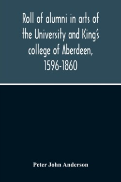 Roll Of Alumni In Arts Of The University And King'S College Of Aberdeen, 1596-1860