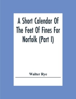 Short Calendar Of The Feet Of Fines For Norfolk (Part I); In The Reigns Of Richard I, John, Henry Iii & Edward I