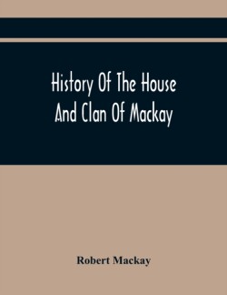 History Of The House And Clan Of Mackay, Containing For Connection And Elucidation, Besides Accounts Of Many Other Scottish Families, A Variety Of Historical Notices, More Particularly Of Those Relating To The Northern Division Of Scotland During The Most