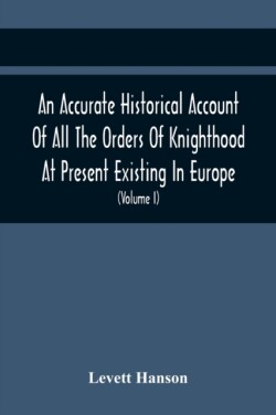 Accurate Historical Account Of All The Orders Of Knighthood At Present Existing In Europe. To Which Are Prefixed A Critical Dissertaion Upon The Ancient And Present State Of Those Equestrian Institutions, And A Prefatory Discourse On The Origin Of Knightho