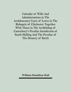 Calendar Of Wills And Administrations In The Archdeaconry Court Of Lewes In The Bishopric Of Chichester Together With Those In The Archbishop Of Canterbury's Peculiar Jurisdiction Of South Malling And The Peculiar Of The Deanery Of Battle